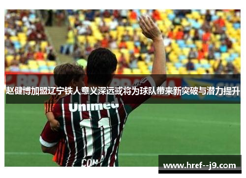 赵健博加盟辽宁铁人意义深远或将为球队带来新突破与潜力提升 赵健博加盟辽宁铁人意义深远或将为球队带来新突破与潜力提升