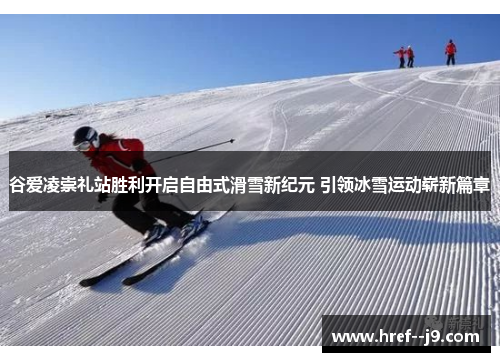 谷爱凌崇礼站胜利开启自由式滑雪新纪元 引领冰雪运动崭新篇章