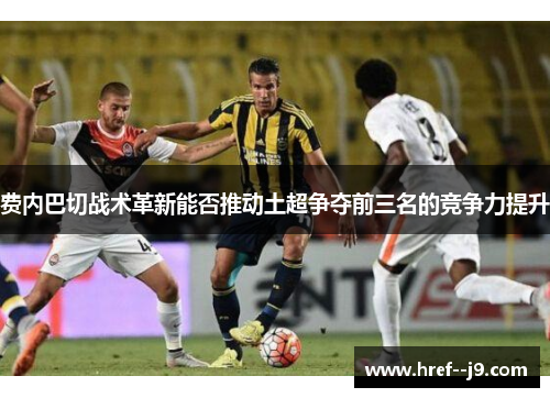费内巴切战术革新能否推动土超争夺前三名的竞争力提升