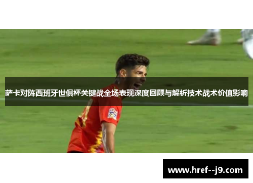 萨卡对阵西班牙世俱杯关键战全场表现深度回顾与解析技术战术价值影响 萨卡对阵西班牙世俱杯关键战全场表现深度回顾与解析技术战术价值影响